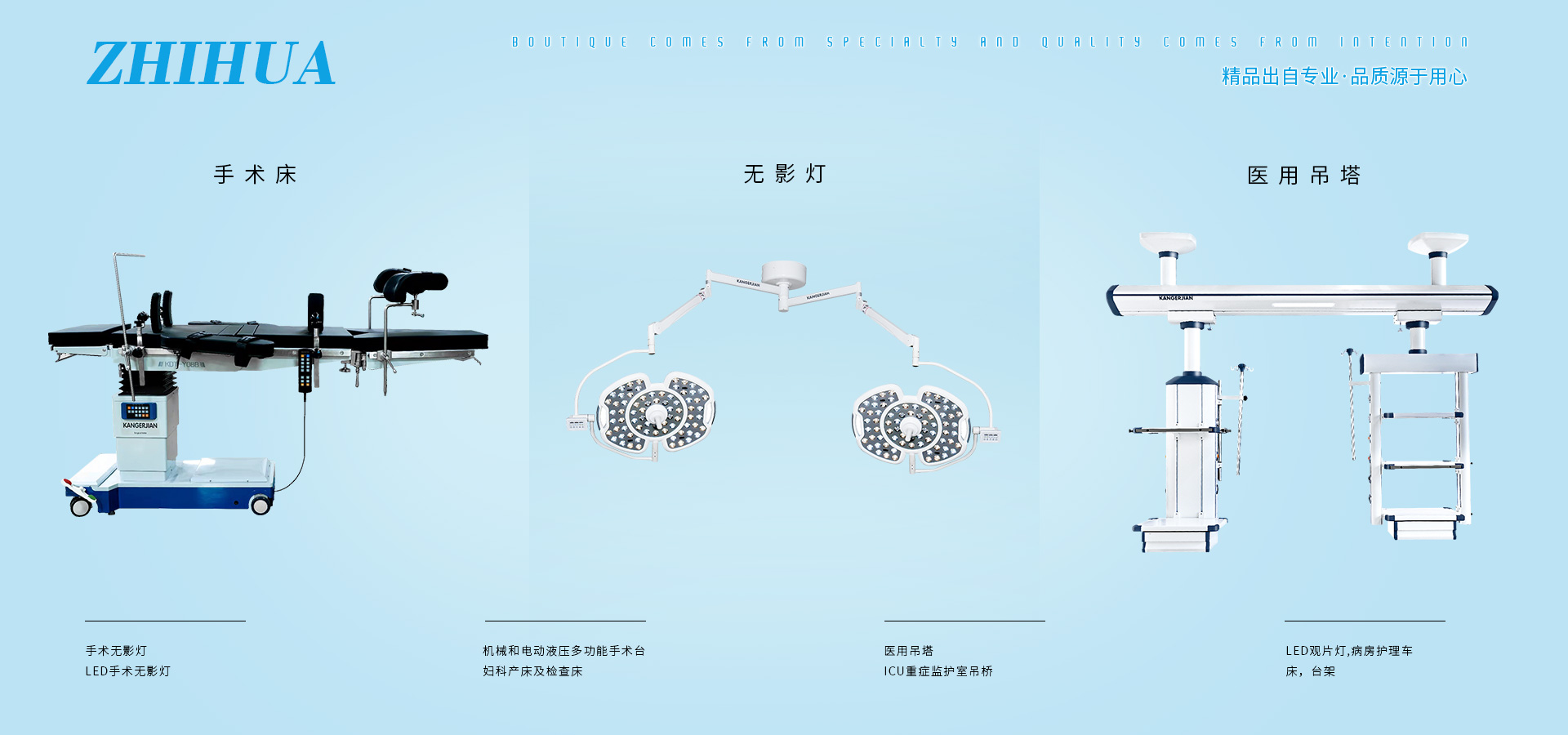 公司產(chǎn)品有電動(dòng)單臂麻醉塔、電動(dòng)?jì)D科手術(shù)床、LED手術(shù)無(wú)影燈、電動(dòng)綜合產(chǎn)床、綜合婦科手術(shù)床、連體醫(yī)用吊塔、加寬婦科產(chǎn)床、多功能電動(dòng)護(hù)理床、干濕分離吊橋。